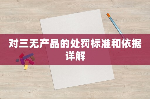 對三無產(chǎn)品的處罰標(biāo)準(zhǔn)和依據(jù)詳解