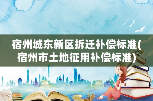 宿州城東新區(qū)拆遷補(bǔ)償標(biāo)準(zhǔn)(宿州市土地征用補(bǔ)償標(biāo)準(zhǔn))