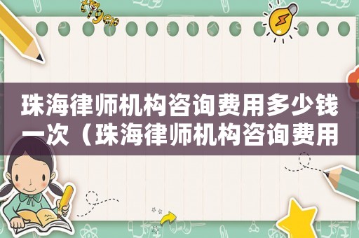 珠海律師機(jī)構(gòu)咨詢(xún)費(fèi)用多少錢(qián)一次（珠海律師機(jī)構(gòu)咨詢(xún)費(fèi)用多少）