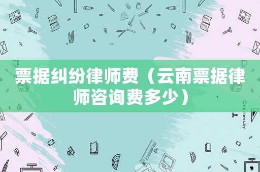 票據(jù)糾紛律師費(fèi)（云南票據(jù)律師咨詢費(fèi)多少）