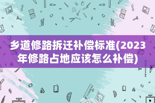 鄉(xiāng)道修路拆遷補(bǔ)償標(biāo)準(zhǔn)(2023年修路占地應(yīng)該怎么補(bǔ)償)