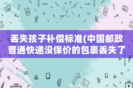 丟失孩子補(bǔ)償標(biāo)準(zhǔn)(中國郵政普通快遞沒保價的包裹丟失了怎樣賠償)