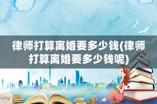 律師打算離婚要多少錢(律師打算離婚要多少錢呢)
