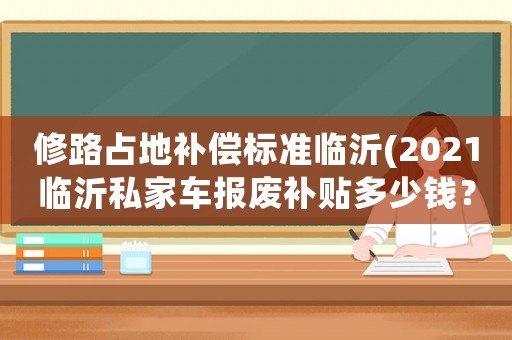 修路占地補償標(biāo)準(zhǔn)臨沂(2021臨沂私家車報廢補貼多少錢？)