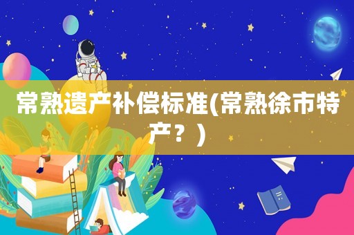 常熟遺產(chǎn)補(bǔ)償標(biāo)準(zhǔn)(常熟徐市特產(chǎn)？)