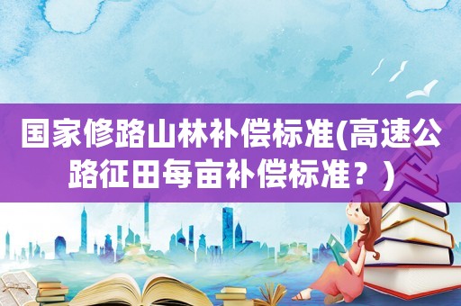 國(guó)家修路山林補(bǔ)償標(biāo)準(zhǔn)(高速公路征田每畝補(bǔ)償標(biāo)準(zhǔn)？)