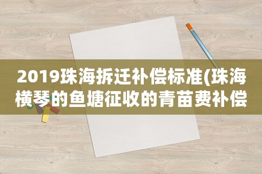 2019珠海拆遷補償標準(珠海橫琴的魚塘征收的青苗費補償是多少錢一畝)