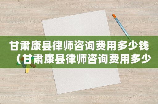 甘肅康縣律師咨詢費(fèi)用多少錢(qián)（甘肅康縣律師咨詢費(fèi)用多少）
