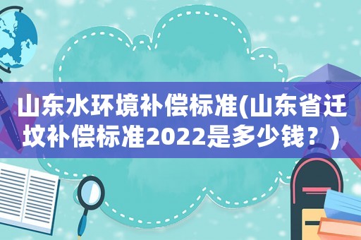 山東水環(huán)境補償標(biāo)準(zhǔn)(山東省遷墳補償標(biāo)準(zhǔn)2022是多少錢？)