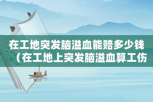 在工地突發(fā)腦溢血能賠多少錢（在工地上突發(fā)腦溢血算工傷嗎）
