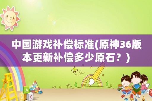 中國游戲補(bǔ)償標(biāo)準(zhǔn)(原神36版本更新補(bǔ)償多少原石？)