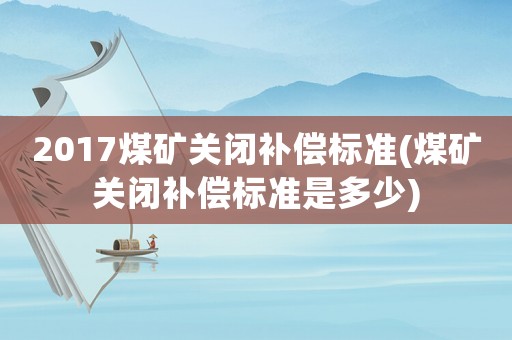 2017煤礦關(guān)閉補(bǔ)償標(biāo)準(zhǔn)(煤礦關(guān)閉補(bǔ)償標(biāo)準(zhǔn)是多少)