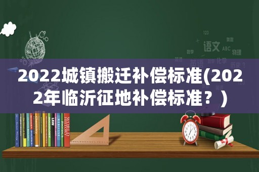 2022城鎮(zhèn)搬遷補(bǔ)償標(biāo)準(zhǔn)(2022年臨沂征地補(bǔ)償標(biāo)準(zhǔn)？)