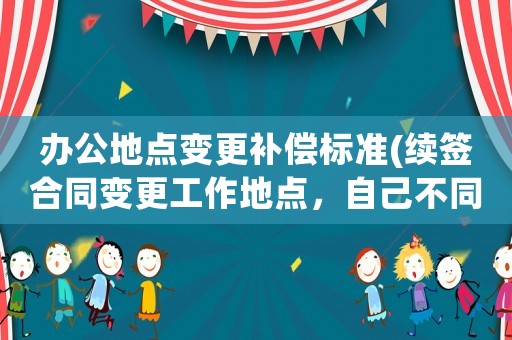 辦公地點變更補(bǔ)償標(biāo)準(zhǔn)(續(xù)簽合同變更工作地點，自己不同意，提出賠償要求勞動合同支持嗎)