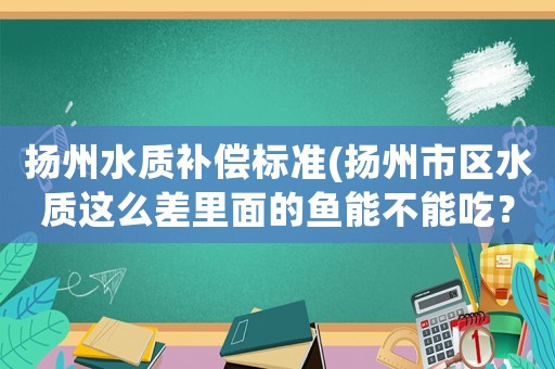 揚州水質補償標準(揚州市區(qū)水質這么差里面的魚能不能吃？)