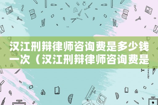漢江刑辯律師咨詢(xún)費(fèi)是多少錢(qián)一次（漢江刑辯律師咨詢(xún)費(fèi)是多少）
