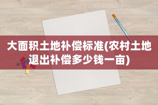 大面積土地補(bǔ)償標(biāo)準(zhǔn)(農(nóng)村土地退出補(bǔ)償多少錢一畝)