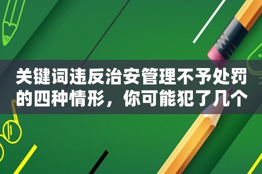 關(guān)鍵詞違反治安管理不予處罰的四種情形，你可能犯了幾個？