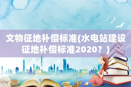 文物征地補(bǔ)償標(biāo)準(zhǔn)(水電站建設(shè)征地補(bǔ)償標(biāo)準(zhǔn)2020？)