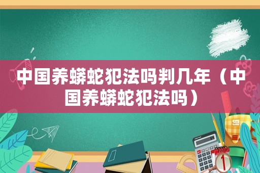 中國(guó)養(yǎng)蟒蛇犯法嗎判幾年（中國(guó)養(yǎng)蟒蛇犯法嗎）