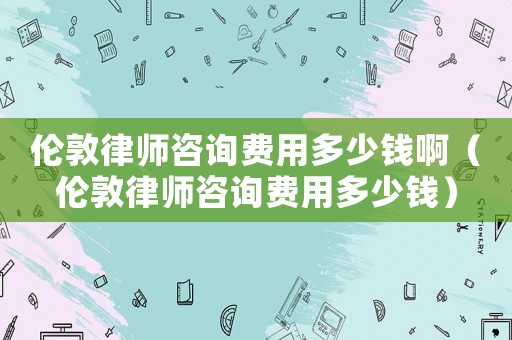 倫敦律師咨詢費(fèi)用多少錢啊（倫敦律師咨詢費(fèi)用多少錢）