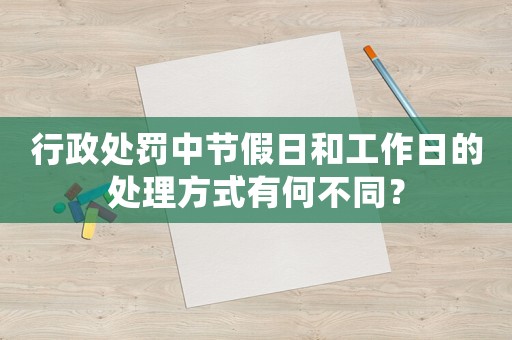 行政處罰中節(jié)假日和工作日的處理方式有何不同？
