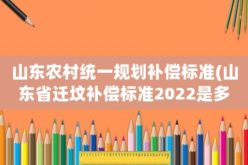山東農(nóng)村統(tǒng)一規(guī)劃補(bǔ)償標(biāo)準(zhǔn)(山東省遷墳補(bǔ)償標(biāo)準(zhǔn)2022是多少錢？)