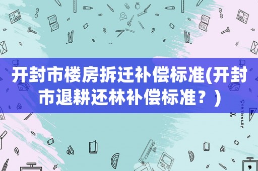 開封市樓房拆遷補(bǔ)償標(biāo)準(zhǔn)(開封市退耕還林補(bǔ)償標(biāo)準(zhǔn)？)
