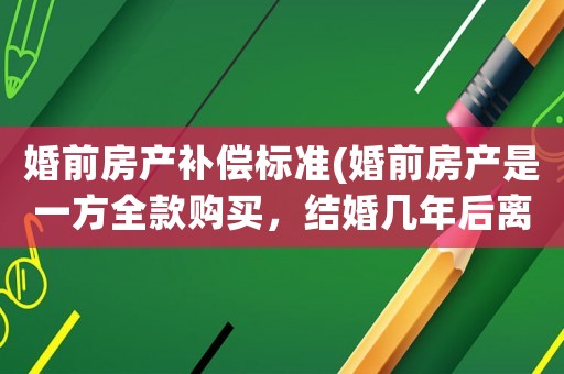 婚前房產(chǎn)補(bǔ)償標(biāo)準(zhǔn)(婚前房產(chǎn)是一方全款購買，結(jié)婚幾年后離婚，房子的增值部分或者貶值部分怎么分？)