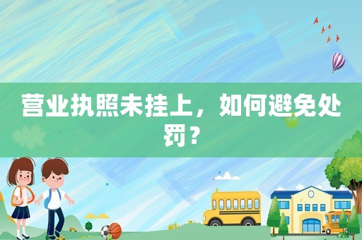 營業(yè)執(zhí)照未掛上，如何避免處罰？