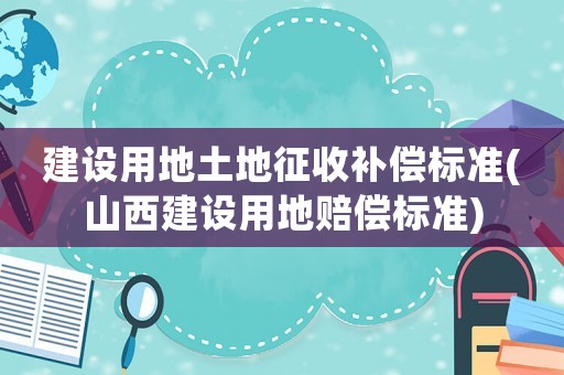 建設(shè)用地土地征收補(bǔ)償標(biāo)準(zhǔn)(山西建設(shè)用地賠償標(biāo)準(zhǔn))
