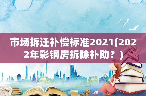 市場拆遷補(bǔ)償標(biāo)準(zhǔn)2021(2022年彩鋼房拆除補(bǔ)助？)
