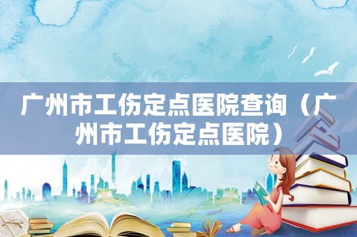 廣州市工傷定點(diǎn)醫(yī)院查詢(xún)（廣州市工傷定點(diǎn)醫(yī)院）