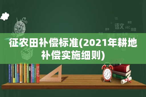 征農(nóng)田補(bǔ)償標(biāo)準(zhǔn)(2021年耕地補(bǔ)償實(shí)施細(xì)則)