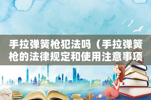手拉彈簧槍犯法嗎（手拉彈簧槍的法律規(guī)定和使用注意事項(xiàng)）