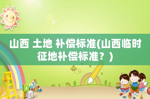 山西 土地 補(bǔ)償標(biāo)準(zhǔn)(山西臨時征地補(bǔ)償標(biāo)準(zhǔn)？)