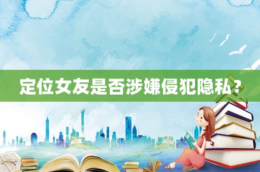 定位女友是否涉嫌侵犯隱私？