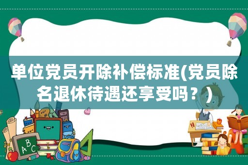 單位黨員開除補償標準(黨員除名退休待遇還享受嗎？)