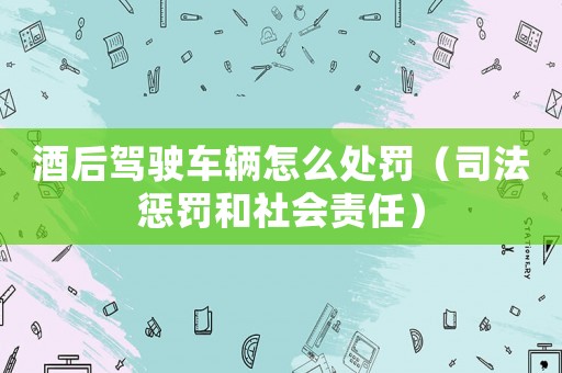 酒后駕駛車輛怎么處罰（司法懲罰和社會責(zé)任）