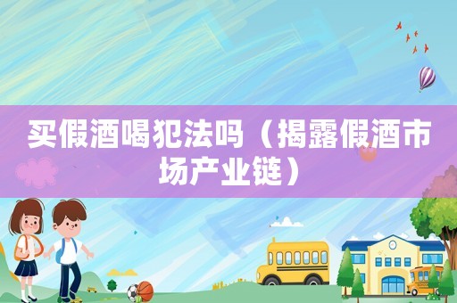 買假酒喝犯法嗎（揭露假酒市場產(chǎn)業(yè)鏈）