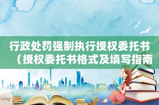 行政處罰強制執(zhí)行授權(quán)委托書（授權(quán)委托書格式及填寫指南）