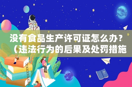 沒有食品生產(chǎn)許可證怎么辦？（違法行為的后果及處罰措施詳解）