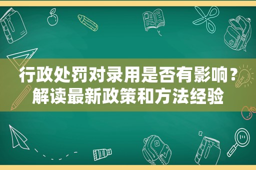 行政處罰對錄用是否有影響？解讀最新政策和方法經(jīng)驗