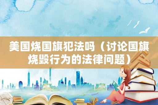 美國(guó)燒國(guó)旗犯法嗎（討論國(guó)旗燒毀行為的法律問題）