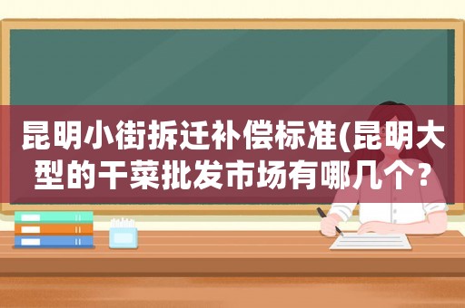 昆明小街拆遷補償標準(昆明大型的干菜批發(fā)市場有哪幾個？)