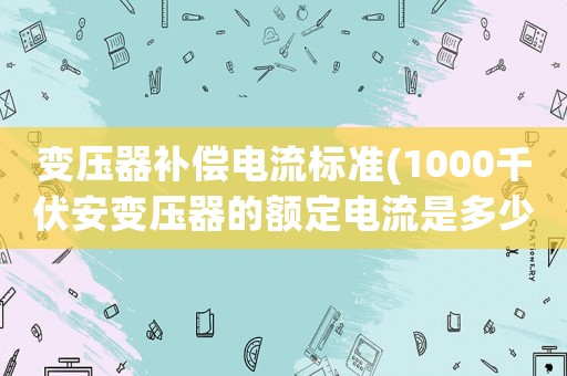 變壓器補(bǔ)償電流標(biāo)準(zhǔn)(1000千伏安變壓器的額定電流是多少。運(yùn)行中最大電流不超過多少)