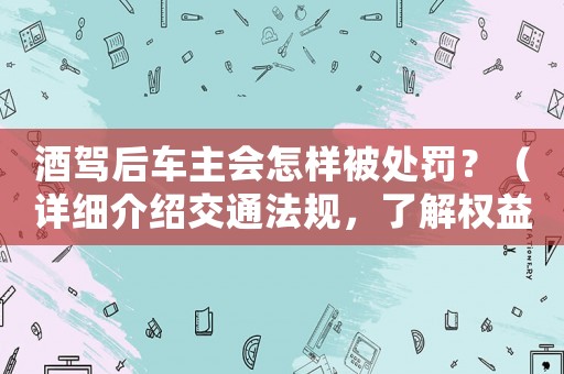 酒駕后車主會(huì)怎樣被處罰？（詳細(xì)介紹交通法規(guī)，了解權(quán)益保護(hù)）