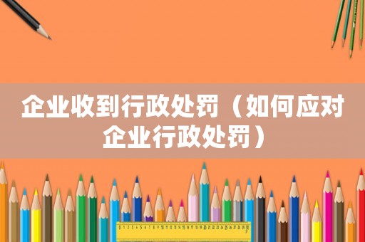企業(yè)收到行政處罰（如何應對企業(yè)行政處罰）
