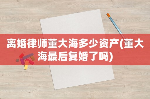 離婚律師董大海多少資產(chǎn)(董大海最后復(fù)婚了嗎)