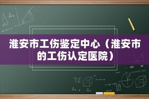 淮安市工傷鑒定中心（淮安市的工傷認定醫(yī)院）